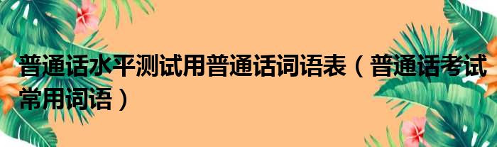 普通话水平测试用普通话词语表（普通话考试常用词语）