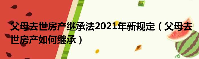 父母去世房产继承法2021年新规定（父母去世房产如何继承）