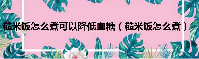 糙米饭怎么煮可以降低血糖（糙米饭怎么煮）