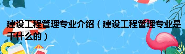 建设工程管理专业介绍（建设工程管理专业是干什么的）