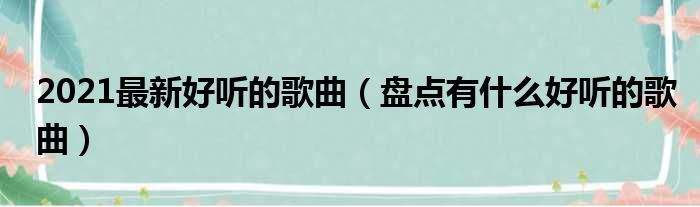 2021最新好听的歌曲（盘点有什么好听的歌曲）