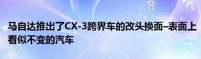 马自达推出了CX-3跨界车的改头换面–表面上看似不变的汽车