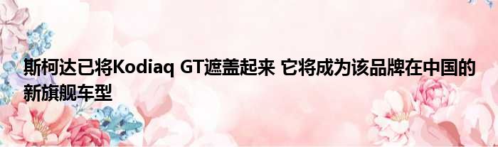 斯柯达已将Kodiaq GT遮盖起来 它将成为该品牌在中国的新旗舰车型