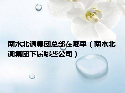 南水北调集团总部在哪里（南水北调集团下属哪些公司）