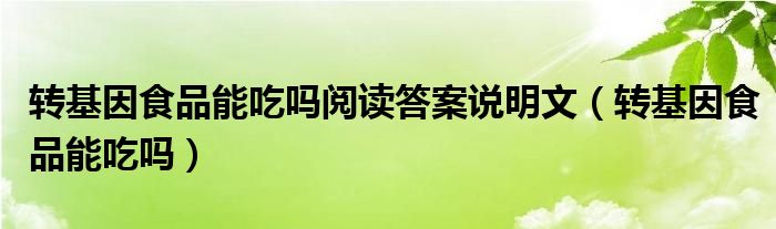  转基因食品能吃吗阅读答案说明文（转基因食品能吃吗）