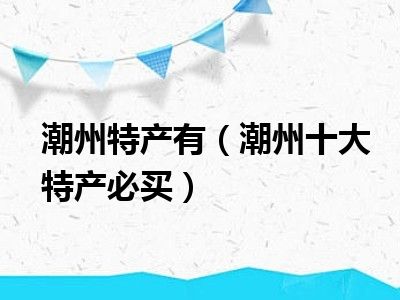 潮州特产有（潮州十大特产必买）