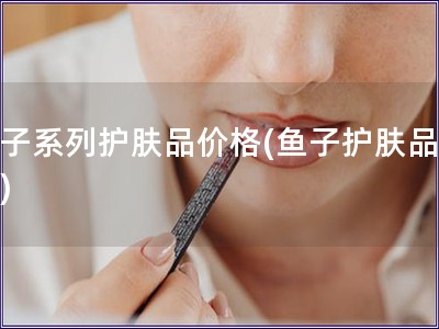 鱼子系列护肤品价格(鱼子护肤品价格)