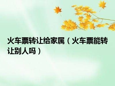 火车票转让给家属（火车票能转让别人吗）