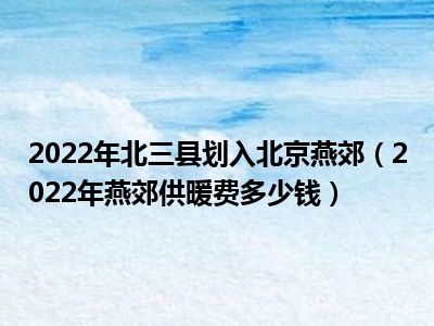 2022年北三县划入北京燕郊（2022年燕郊供暖费多少钱）