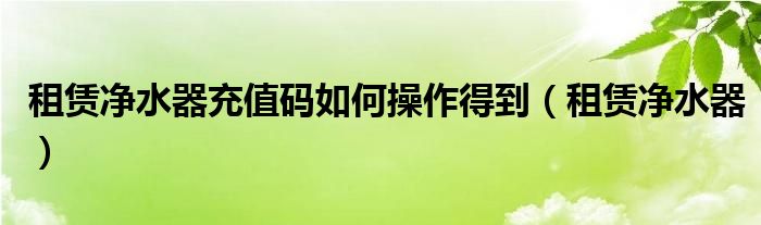  租赁净水器充值码如何操作得到（租赁净水器）