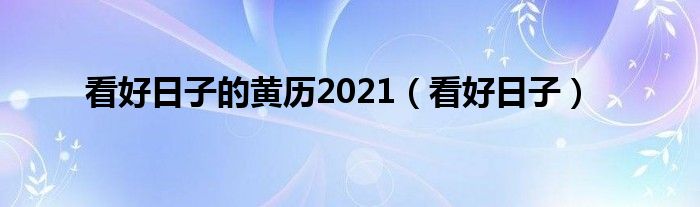  看好日子的黄历2021（看好日子）