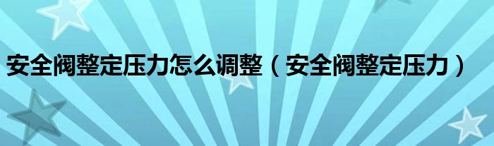  安全阀整定压力怎么调整（安全阀整定压力）