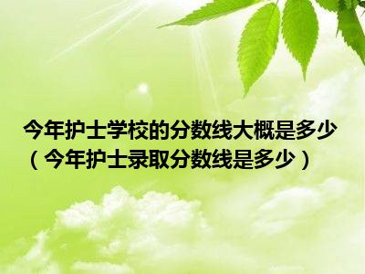 今年护士学校的分数线大概是多少（今年护士录取分数线是多少）