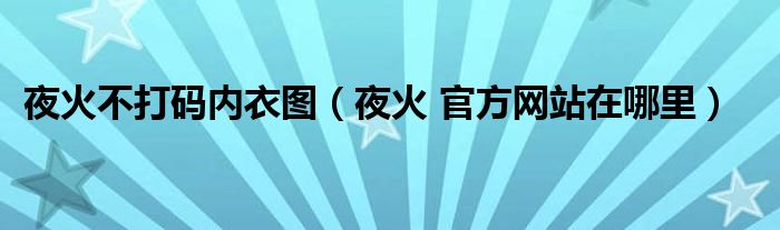  夜火不打码内衣图（夜火 官方网站在哪里）