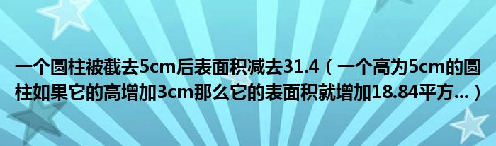  一个圆柱被截去5cm后表面积减去31.4（一个高为5cm的圆柱如果它的高增加3cm那么它的表面积就增加18.84平方...）