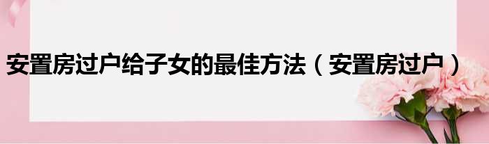 安置房过户给子女的最佳方法（安置房过户）