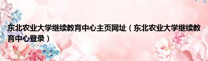 东北农业大学继续教育中心主页网址（东北农业大学继续教育中心登录）