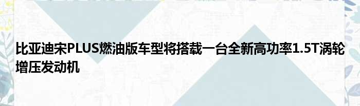 比亚迪宋PLUS燃油版车型将搭载一台全新高功率1.5T涡轮增压发动机