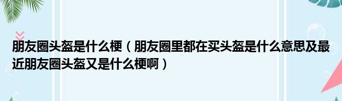 朋友圈头盔是什么梗（朋友圈里都在买头盔是什么意思及最近朋友圈头盔又是什么梗啊）