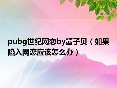 pubg世纪网恋by酱子贝（如果陷入网恋应该怎么办）