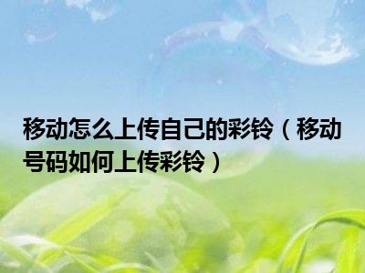 移动怎么上传自己的彩铃（移动号码如何上传彩铃）