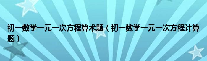  初一数学一元一次方程算术题（初一数学一元一次方程计算题）