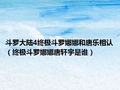 斗罗大陆4终极斗罗娜娜和唐乐相认（终极斗罗娜娜唐轩宇是谁）