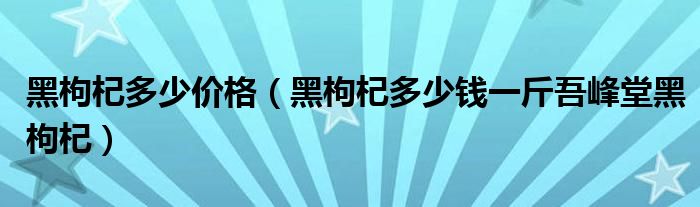  黑枸杞多少价格（黑枸杞多少钱一斤吾峰堂黑枸杞）