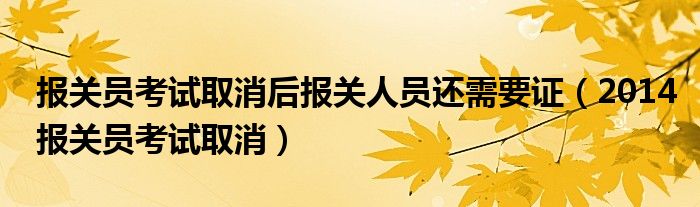  报关员考试取消后报关人员还需要证（2014报关员考试取消）