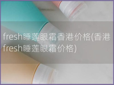 fresh睡莲眼霜香港价格(香港fresh睡莲眼霜价格)