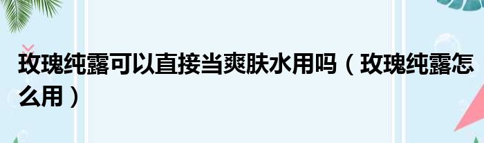 玫瑰纯露可以直接当爽肤水用吗（玫瑰纯露怎么用）