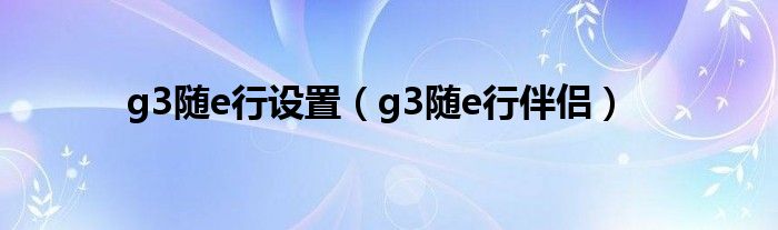  g3随e行设置（g3随e行伴侣）