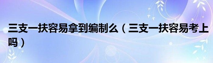  三支一扶容易拿到编制么（三支一扶容易考上吗）