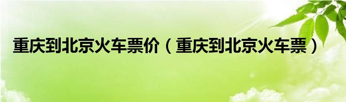  重庆到北京火车票价（重庆到北京火车票）