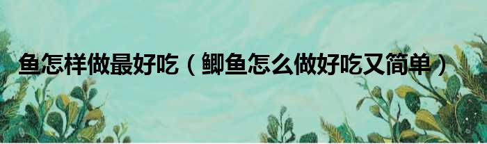 鱼怎样做最好吃（鲫鱼怎么做好吃又简单）