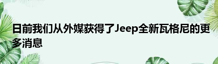 日前我们从外媒获得了Jeep全新瓦格尼的更多消息