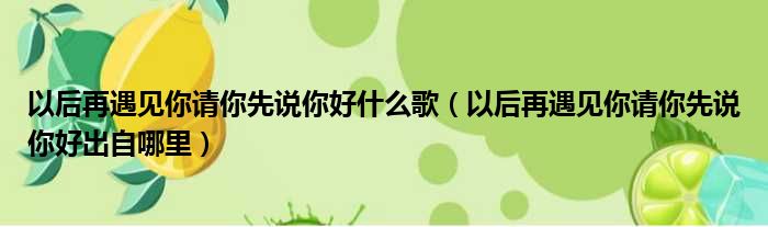 以后再遇见你请你先说你好什么歌（以后再遇见你请你先说你好出自哪里）