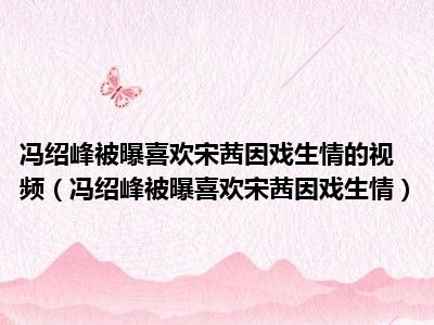 冯绍峰被曝喜欢宋茜因戏生情的视频（冯绍峰被曝喜欢宋茜因戏生情）