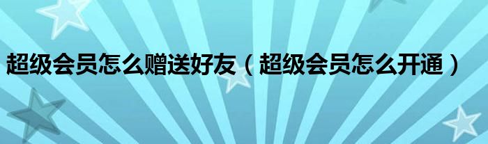  超级会员怎么赠送好友（超级会员怎么开通）