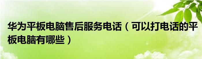  华为平板电脑售后服务电话（可以打电话的平板电脑有哪些）