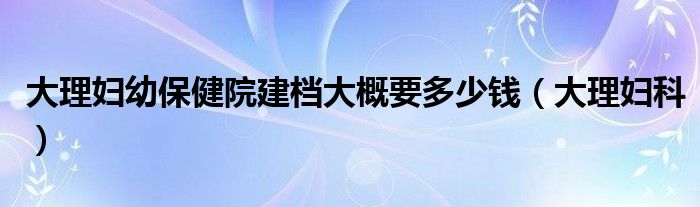  大理妇幼保健院建档大概要多少钱（大理妇科）