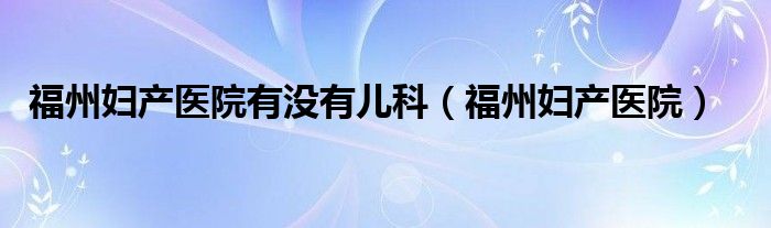  福州妇产医院有没有儿科（福州妇产医院）