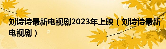  刘诗诗最新电视剧2023年上映（刘诗诗最新电视剧）