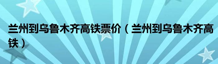  兰州到乌鲁木齐高铁票价（兰州到乌鲁木齐高铁）