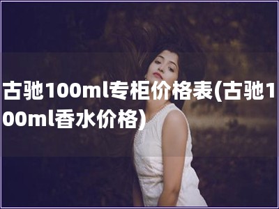 古驰100ml专柜价格表(古驰100ml香水价格)