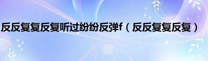  反反复复反复听过纷纷反弹f（反反复复反复）