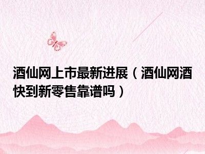 酒仙网上市最新进展（酒仙网酒快到新零售靠谱吗）