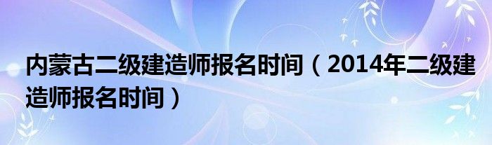  内蒙古二级建造师报名时间（2014年二级建造师报名时间）