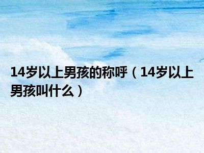 14岁以上男孩的称呼（14岁以上男孩叫什么）