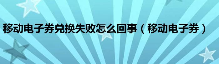  移动电子券兑换失败怎么回事（移动电子券）